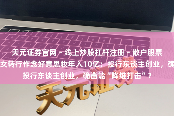 天元证券官网 - 线上炒股杠杆注册 - 散户股票如何配资开户 投行女转行作念好意思妆年入10亿：投行东谈主创业，确凿能“降维打击”？
