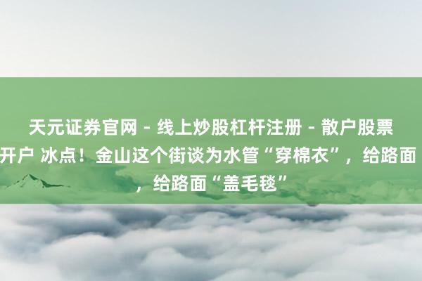 天元证券官网 - 线上炒股杠杆注册 - 散户股票如何配资开户 冰点！金山这个街谈为水管“穿棉衣”，给路面“盖毛毯”