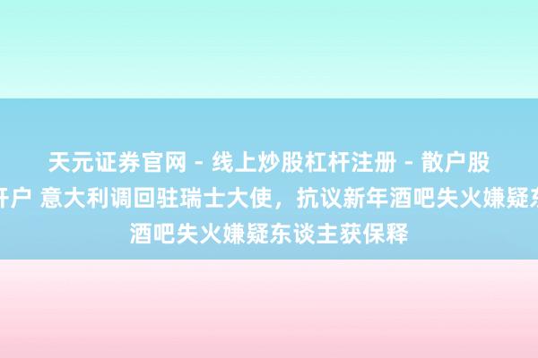 天元证券官网 - 线上炒股杠杆注册 - 散户股票如何配资开户 意大利调回驻瑞士大使，抗议新年酒吧失火嫌疑东谈主获保释