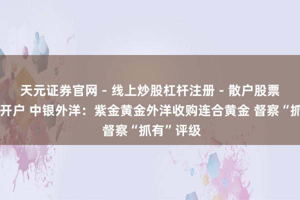 天元证券官网 - 线上炒股杠杆注册 - 散户股票如何配资开户 中银外洋：紫金黄金外洋收购连合黄金 督察“抓有”评级