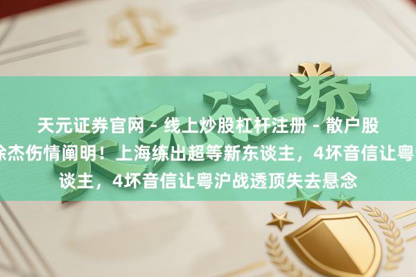 天元证券官网 - 线上炒股杠杆注册 - 散户股票如何配资开户 徐杰伤情阐明！上海练出超等新东谈主，4坏音信让粤沪战透顶失去悬念