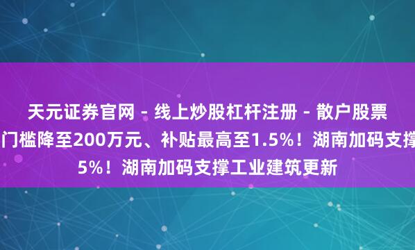 天元证券官网 - 线上炒股杠杆注册 - 散户股票如何配资开户 门槛降至200万元、补贴最高至1.5%！湖南加码支撑工业建筑更新