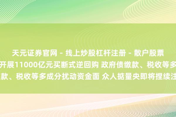 天元证券官网 - 线上炒股杠杆注册 - 散户股票如何配资开户 央行预报开展11000亿元买断式逆回购 政府债缴款、税收等多成分扰动资金面 众人掂量央即将捏续注入中期流动性