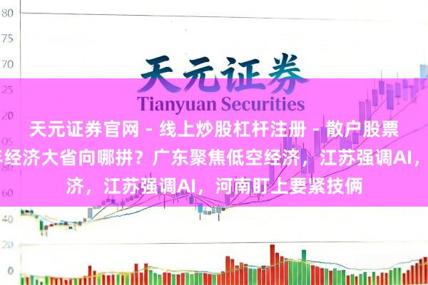 天元证券官网 - 线上炒股杠杆注册 - 散户股票如何配资开户 本年经济大省向哪拼？广东聚焦低空经济，江苏强调AI，河南盯上要紧技俩