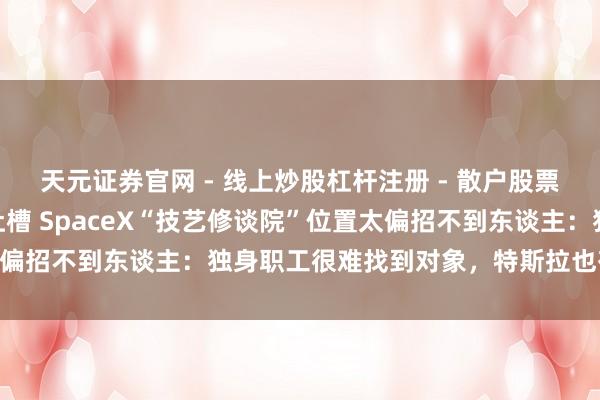 天元证券官网 - 线上炒股杠杆注册 - 散户股票如何配资开户 马斯克吐槽 SpaceX“技艺修谈院”位置太偏招不到东谈主：独身职工很难找到对象，特斯拉也有相似问题