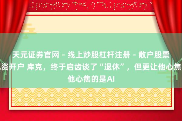 天元证券官网 - 线上炒股杠杆注册 - 散户股票如何配资开户 库克，终于启齿谈了“退休”，但更让他心焦的是AI