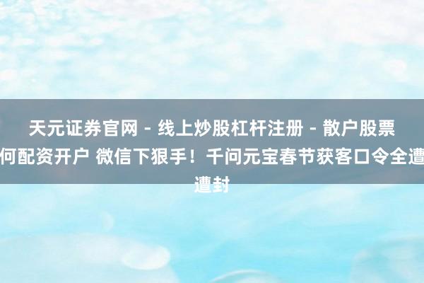 天元证券官网 - 线上炒股杠杆注册 - 散户股票如何配资开户 微信下狠手！千问元宝春节获客口令全遭封