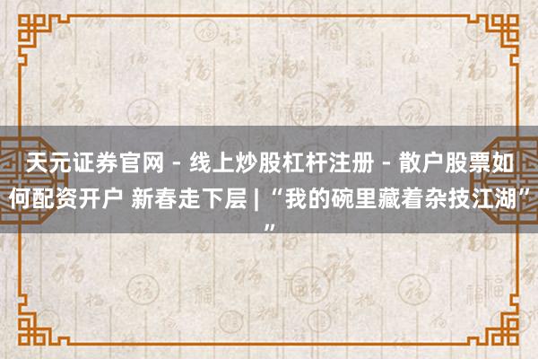 天元证券官网 - 线上炒股杠杆注册 - 散户股票如何配资开户 新春走下层 | “我的碗里藏着杂技江湖”