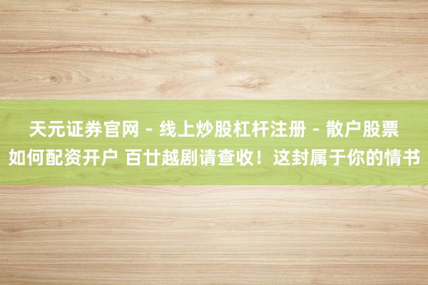 天元证券官网 - 线上炒股杠杆注册 - 散户股票如何配资开户 百廿越剧请查收！这封属于你的情书