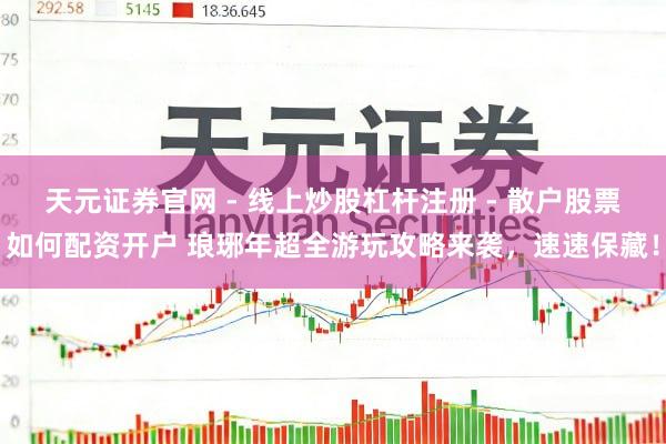 天元证券官网 - 线上炒股杠杆注册 - 散户股票如何配资开户 琅琊年超全游玩攻略来袭，速速保藏！