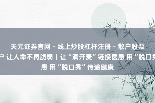 天元证券官网 - 线上炒股杠杆注册 - 散户股票如何配资开户 让人命不再脆弱丨让“洞开麦”链接医患 用“脱口秀”传递健康