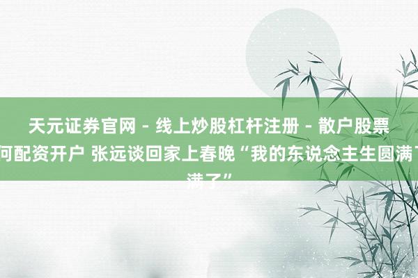 天元证券官网 - 线上炒股杠杆注册 - 散户股票如何配资开户 张远谈回家上春晚“我的东说念主生圆满了”